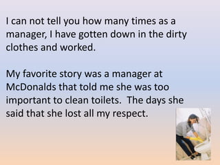 I can not tell you how many times as a
manager, I have gotten down in the dirty
clothes and worked.

My favorite story was a manager at
McDonalds that told me she was too
important to clean toilets. The days she
said that she lost all my respect.
 