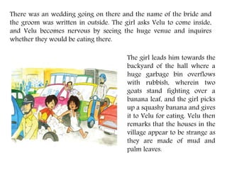 There was an wedding going on there and the name of the bride and
the groom was written in outside. The girl asks Velu to come inside,
and Velu becomes nervous by seeing the huge venue and inquires
whether they would be eating there.
The girl leads him towards the
backyard of the hall where a
huge garbage bin overflows
with rubbish, wherein two
goats stand fighting over a
banana leaf, and the girl picks
up a squashy banana and gives
it to Velu for eating. Velu then
remarks that the houses in the
village appear to be strange as
they are made of mud and
palm leaves.
 