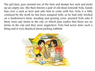 The girl Jaya, goes around one of the huts and dumps her sack and picks
up an empty one. She then throws a pair of old shoes towards Velu, hands
him over a sack as hers and asks him to come with her. Velu is a little
confused by the work he has been assigned with, as he had only worked
on a landowner's farm, weeding and grazing cows. puzzled Velu asks if
there were any farms in the city, to which Jaya replies that there are no
farms in the city and they were ragpickers. Velu had never done such a
thing and is very skeptical about picking rubbish.
 