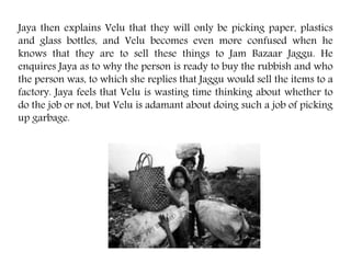 Jaya then explains Velu that they will only be picking paper, plastics
and glass bottles, and Velu becomes even more confused when he
knows that they are to sell these things to Jam Bazaar Jaggu. He
enquires Jaya as to why the person is ready to buy the rubbish and who
the person was, to which she replies that Jaggu would sell the items to a
factory. Jaya feels that Velu is wasting time thinking about whether to
do the job or not, but Velu is adamant about doing such a job of picking
up garbage.
 