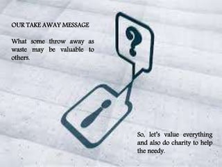 OUR TAKE AWAY MESSAGE
What some throw away as
waste may be valuable to
others.
So, let’s value everything
and also do charity to help
the needy.
 