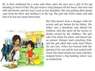 He is then awakened by a noise and when open his eyes sees a girl of his age
standing in front of him. The girl wears a long baniyan till her knees. Her hair was
stiff and brown, and she had a rack on her shoulders. She was picking dirty plastic
cups from the floor and stuffing it in the rag. The girl asks Velu's name and asks
him if he has run away from home.
But Velu doesn't trust a stranger with his
secrets and get beaten by his father. His
father was a drunkard, and abused his
children, and also spent all the money in
drinks earned by the children. The girl
asks Velu about his plans, and doesn't get
an answer. Hunger starts pinching Velu,
and the girl offers him some food. When
the sun rose, Velu's feet burned with the
glaring of the sun and he was soaked with
sweat. His mind reeled over food, and they
stopped before a big building which was
an auditorium.
 