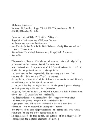 Children Australia
Volume 40 Number 1 pp. 78–86 C© The Author(s) 2015
doi:10.1017/cha.2014.42
Constructing a Child Protection Policy to
Support a Safeguarding Children Culture
in Organisations and Institutions
Joe Tucci, Janise Mitchell, Deb Holmes, Craig Hemsworth and
Leonie Hemsworth
Australian Childhood Foundation, Ringwood, Victoria,
Australia
Thousands of hours of evidence of trauma, pain and culpability
presented to the current Royal Commission
into Institutional Responses to Child Sexual Abuse have left no
doubt that organisations have always been
and continue to be responsible for enacting a culture that
ensures that their own staff and volunteers
do not harm, abuse or exploit children who are involved directly
or indirectly with the activities or ser-
vices provided by the organisation. In the past 6 years, through
its Safeguarding Children Accreditation
Program, the Australian Childhood Foundation has worked with
more than 100 organisations nationally
and internationally to strengthen their capacity to protect
children and young people. Our experience has
highlighted that substantial confusion exists about how to
construct a child protection policy that frames
the expectations and responsibilities of individuals who work,
volunteer or use the services/activities of
an organisation. In this paper, the authors offer a blueprint for
considering the critical elements of a child
 