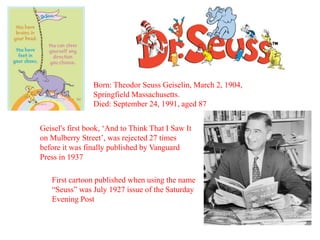 Born: Theodor Seuss Geiselin, March 2, 1904, 
Springfield Massachusetts. 
Died: September 24, 1991, aged 87 
Geisel's first book, ‘And to Think That I Saw It 
on Mulberry Street’, was rejected 27 times 
before it was finally published by Vanguard 
Press in 1937 
First cartoon published when using the name 
“Seuss” was July 1927 issue of the Saturday 
Evening Post 
 