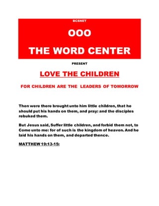 BCSNET
OOO
THE WORD CENTER
PRESENT
LOVE THE CHILDREN
FOR CHILDREN ARE THE LEADERS OF TOMORROW
Then were there brought unto him little children, that he
should put his hands on them, and pray: and the disciples
rebuked them.
But Jesus said, Suffer little children, and forbid them not, to
Come unto me: for of such is the kingdom of heaven. And he
laid his hands on them, and departed thence.
MATTHEW 19:13-15:
 