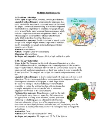 Children Books Research
1) The Three Little Pigs
Visual Style- Bright colors, textured, cartoon, Hand drawn
Layout of text and images- Images are at a large scale that
cover most of the page, text is presented always at the top of
the pages. The amount of the writing that is consisting in the
book is between single lines to an entire paragraph. Images
cover at least ¾ of a page, however there some pages which
contain a large scale of another images with no text at all
which designers use to continue a follow of a story and
make it link to the text from the other pages.
Fonts and text per page- Font is presented in a serif, text is
a large scale, text per page is either a single line of words or
mostly consist of a paragraph as the author goes into the
story in a lot of detail.
Author- Patricia Seibert
Publish- “Brighter Child” Book Company
Illustrated- Horacio Elena
No. Pages and page size- 32 pages, 20.3cm high and 20.3cm wide
2) The Hungry Caterpillar
Visual Style- The designer for this book follows a different style to other
children’s book illustration, they kept to the same design feature. The book is a
pop out featured book which can interact with the viewer within the story. The
images are all hand drawn again and are illustrated so that it could be easy for be
drawn by a child. The designer also usages a texture technique to make it stand
out.
Layout of text and images- In this book they use both pages on each turn to tell
all content. The text is presented above both pages and the images are always
covering most of the rest of the pages. In some pages when
the author is telling us what sort of food products that the
caterpillar is eating, the text is a lined up with the image. For
example, “One piece of chocolate cake” this is above the
large scale illustration of the chocolate cake.
Fonts and text per page- They also use of serif for the style
of fonts for this story, however again they did not mention
the type of font that they used. However, the text presented
on the top of all of the pages are all in relation to the main
character of the story. Every turn of the page the caterpillars
eats more and more food products, at first he eats stuff but he is tiny and the
then the text is also tiny, the more and more the caterpillar eats the larger the
scale of text.
Author- Eric Carle
Publish-Puffin; New Ed edition (28 Nov. 2002)
No. Pages and page size- 28 pages and 20.7 x 0.3 x 5.6 cm
 