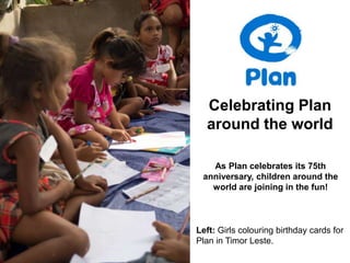 Celebrating Plan
  around the world

   As Plan celebrates its 75th
 anniversary, children around the
   world are joining in the fun!



Left: Girls colouring birthday cards for
Plan in Timor Leste.
 