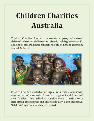 Children Charities
Australia
Children Charities Australia represents a group of national
children’s charities dedicated to directly helping seriously ill,
disabled or disadvantaged children who are in need of assistance
around Australia.
Children Charities Australia participate in important and special
ways as part of a network of care and support for children and
their families. Their individual contributions and assistance of
child health professionals and institutions allow a comprehensive,
“total care” approach for children in need.
 