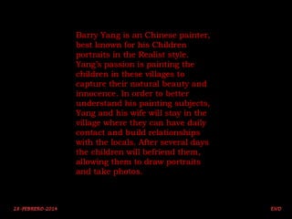 Barry Yang is an Chinese painter,
best known for his Children
portraits in the Realist style.
Yang’s passion is painting the
children in these villages to
capture their natural beauty and
innocence. In order to better
understand his painting subjects,
Yang and his wife will stay in the
village where they can have daily
contact and build relationships
with the locals. After several days
the children will befriend them,
allowing them to draw portraits
and take photos.

 
