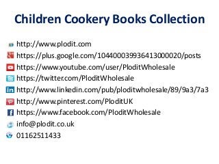 Children Cookery Books Collection 
http://www.plodit.com 
https://plus.google.com/104400039936413000020/posts 
https://www.youtube.com/user/PloditWholesale 
https://twitter.com/PloditWholesale 
http://www.linkedin.com/pub/ploditwholesale/89/9a3/7a3 
http://www.pinterest.com/PloditUK 
https://www.facebook.com/PloditWholesale 
info@plodit.co.uk 
01162511433 
 