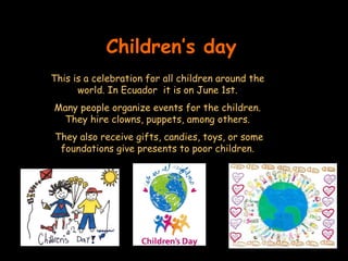 Children’s day This is a celebration for all children around the world. In Ecuador  it is on June 1st. Many people organize events for the children. They hire clowns, puppets, among others. They also receive gifts, candies, toys, or some foundations give presents to poor children. 