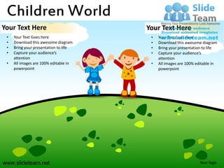 Children World
Your Text Here                         Your Text Here
 •   Your Text Goes here                •   Your Text Goes here
 •   Download this awesome diagram      •   Download this awesome diagram
 •   Bring your presentation to life    •   Bring your presentation to life
 •   Capture your audience’s            •   Capture your audience’s
     attention                              attention
 •   All images are 100% editable in    •   All images are 100% editable in
     powerpoint                             powerpoint




www.slideteam.net                                                Your logo
 