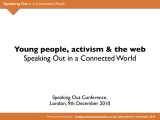 Speaking Out in a Connected World




     Young people, activism & the web
       Speaking Out in a Connected World




                          Speaking Out Conference,
                         London, 9th December 2010

                       Practical Participation - tim@practicalparticipation.co.uk | @timdavies | December 2010
 