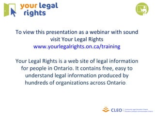 To view this presentation as a webinar with sound visit Your Legal Rights www.yourlegalrights.on.ca/training Your Legal Rights is a web site of legal information for people in Ontario. It contains free, easy to understand legal information produced by hundreds of organizations across Ontario .  