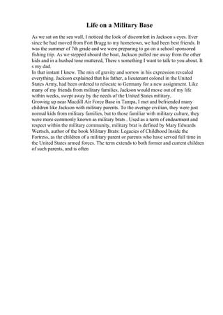 Life on a Military Base
As we sat on the sea wall, I noticed the look of discomfort in Jackson s eyes. Ever
since he had moved from Fort Bragg to my hometown, we had been best friends. It
was the summer of 7th grade and we were preparing to go on a school sponsored
fishing trip. As we stepped aboard the boat, Jackson pulled me away from the other
kids and in a hushed tone muttered, There s something I want to talk to you about. It
s my dad.
In that instant I knew. The mix of gravity and sorrow in his expression revealed
everything. Jackson explained that his father, a lieutenant colonel in the United
States Army, had been ordered to relocate to Germany for a new assignment. Like
many of my friends from military families, Jackson would move out of my life
within weeks, swept away by the needs of the United States military.
Growing up near Macdill Air Force Base in Tampa, I met and befriended many
children like Jackson with military parents. To the average civilian, they were just
normal kids from military families, but to those familiar with military culture, they
were more commonly known as military brats . Used as a term of endearment and
respect within the military community, military brat is defined by Mary Edwards
Wertsch, author of the book Military Brats: Legacies of Childhood Inside the
Fortress, as the children of a military parent or parents who have served full time in
the United States armed forces. The term extends to both former and current children
of such parents, and is often
 