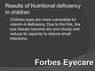 Results of Nutritional deficiency
in children
Children eyes are more vulnerable for
vitamin-A deficiency. Due to the this, the
eye tissues become dry and cloudy and
reduce its capacity to reduce small
infections.
 