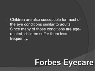 Children are also susceptible for most of
the eye conditions similar to adults.
Since many of those conditions are age-
related, children suffer them less
frequently.
 