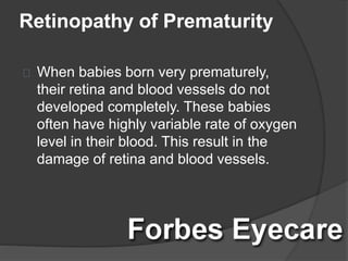 Retinopathy of Prematurity
When babies born very prematurely,
their retina and blood vessels do not
developed completely. These babies
often have highly variable rate of oxygen
level in their blood. This result in the
damage of retina and blood vessels.
 