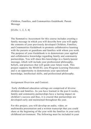 Children, Families, and Communities Guidebook: Parent
Message
[CLOs: 1, 2, 3, 4]
The Summative Assessment for this course includes creating a
family message in which you will describe how you will apply
the contents of your previously developed Children, Families,
and Communities Guidebook to promote collaborative learning
with the parents or guardians and families with whom you work.
The purpose of your Guidebook is to demonstrate your applied
and collaborative knowledge regarding family and community
partnerships. You will share this knowledge in a family/parent
message, which will include your professional philosophy,
beliefs, and practices that will guide your future work. This
project supports the MAECEL core Program Learning Outcomes
and is an opportunity to demonstrate your specialized
knowledge, intellectual skills, and professional philosophy.
Assignment Overview and Context:
Early childhood education settings are comprised of diverse
children and families. As you have learned in the past 6 weeks,
family and community partnerships have a lasting impact on
children’s success and thus, it is crucial that partnerships are
developed early and maintained throughout the year.
For this project, you will develop an audio, video, or
multimedia presentation and a written transcript that you could
share at the beginning of the year with the families in your early
childhood environment. The following must be included in your
 