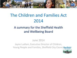 The Children and Families Act
2014
A summary for the Sheffield Health
and Wellbeing Board
June 2014
Jayne Ludlam, Executive Director of Children,
Young People and Families, Sheffield City Council
 