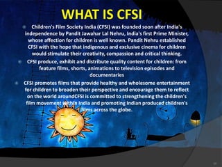 WHAT IS CFSI
 Children's Film Society India (CFSI) was founded soon after India's
independence by Pandit Jawahar Lal Nehru, India's first Prime Minister,
whose affection for children is well known. Pandit Nehru established
CFSI with the hope that indigenous and exclusive cinema for children
would stimulate their creativity, compassion and critical thinking.
 CFSI produce, exhibit and distribute quality content for children: from
feature films, shorts, animations to television episodes and
documentaries
 CFSI promotes films that provide healthy and wholesome entertainment
for children to broaden their perspective and encourage them to reflect
on the world aroundCFSI is committed to strengthening the children's
film movement within India and promoting Indian produced children's
films across the globe.
10
 