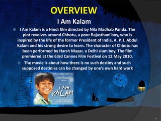 OVERVIEW
I Am Kalam
 I Am Kalam is a Hindi film directed by Nila Madhab Panda. The
plot revolves around Chhotu, a poor Rajasthani boy, who is
inspired by the life of the former President of India, A. P. J. Abdul
Kalam and his strong desire to learn. The character of Chhotu has
been performed by Harsh Mayar, a Delhi slum boy. The film
premiered at the 63rd Cannes Film Festival on 12 May 2010.
 The movie is about how there is no such destiny and such
supposed destinies can be changed by one's own hard work
14
 