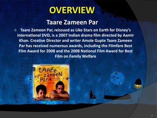 OVERVIEW
Taare Zameen Par
 Taare Zameen Par, reissued as Like Stars on Earth for Disney's
international DVD, is a 2007 Indian drama film directed by Aamir
Khan. Creative Director and writer Amole Gupte Taare Zameen
Par has received numerous awards, including the Filmfare Best
Film Award for 2008 and the 2008 National Film Award for Best
Film on Family Welfare
16
 