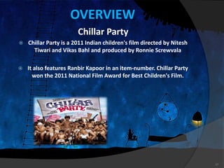 OVERVIEW
Chillar Party
 Chillar Party is a 2011 Indian children's film directed by Nitesh
Tiwari and Vikas Bahl and produced by Ronnie Screwvala
 It also features Ranbir Kapoor in an item-number. Chillar Party
won the 2011 National Film Award for Best Children's Film.
17
 