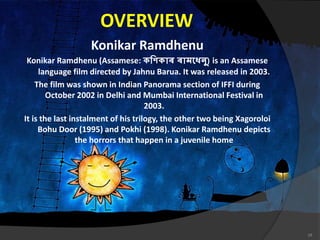 OVERVIEW
Konikar Ramdhenu
Konikar Ramdhenu (Assamese: কণিকাৰ ৰামধেনু) is an Assamese
language film directed by Jahnu Barua. It was released in 2003.
The film was shown in Indian Panorama section of IFFI during
October 2002 in Delhi and Mumbai International Festival in
2003.
It is the last instalment of his trilogy, the other two being Xagoroloi
Bohu Door (1995) and Pokhi (1998). Konikar Ramdhenu depicts
the horrors that happen in a juvenile home
18
 