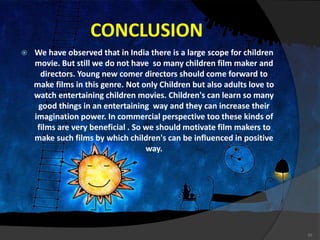 CONCLUSION
 We have observed that in India there is a large scope for children
movie. But still we do not have so many children film maker and
directors. Young new comer directors should come forward to
make films in this genre. Not only Children but also adults love to
watch entertaining children movies. Children's can learn so many
good things in an entertaining way and they can increase their
imagination power. In commercial perspective too these kinds of
films are very beneficial . So we should motivate film makers to
make such films by which children's can be influenced in positive
way.
20
 