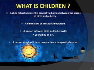 WHAT IS CHILDREN ?
 A child (plural: children) is generally a human between the stages
of birth and puberty.
 An immature or irresponsible person.
 A person between birth and full growth;
A young boy or girl.
 A person who has little or no experience in a particular area.
4
 