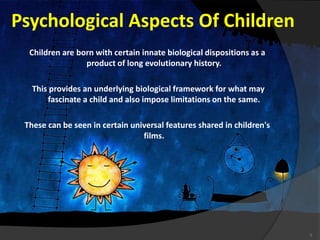 Psychological Aspects Of Children
Children are born with certain innate biological dispositions as a
product of long evolutionary history.
This provides an underlying biological framework for what may
fascinate a child and also impose limitations on the same.
These can be seen in certain universal features shared in children's
films.
5
 