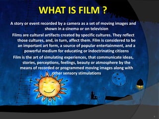 WHAT IS FILM ?
A story or event recorded by a camera as a set of moving images and
shown in a cinema or on television
Films are cultural artifacts created by specific cultures. They reflect
those cultures, and, in turn, affect them. Film is considered to be
an important art form, a source of popular entertainment, and a
powerful medium for educating or indoctrinating citizens
Film is the art of simulating experiences, that communicate ideas,
stories, perceptions, feelings, beauty or atmosphere by the
means of recorded or programmed moving images along with
other sensory stimulations
6
 