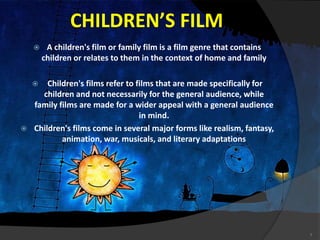 CHILDREN’S FILM
 A children's film or family film is a film genre that contains
children or relates to them in the context of home and family
 Children's films refer to films that are made specifically for
children and not necessarily for the general audience, while
family films are made for a wider appeal with a general audience
in mind.
 Children's films come in several major forms like realism, fantasy,
animation, war, musicals, and literary adaptations
7
 