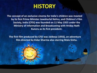 HISTORY
The concept of an exclusive cinema for India's children was mooted
by its first Prime Minister Jawaharlal Nehru, and Children's Film
Society, India (CFSI) was founded on 11 May 1955 under the
Ministry of Information and Broadcasting with Hriday Nath
Kunzru as its first president.
The first film produced by CFSI was Jaldeep (1956), an adventure
film directed by Kidar Sharma also starring Mala Sinha.
8
 