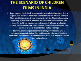 THE SCENARIO OF CHILDREN
FILMS IN INDIA
 For a country rich in both grannies tales and celluloid ventures ,it is a
surprise that India has never had a consistent record when it comes to
films for children. mainstream cinema stretch itself in simultaneously
appealing to every taste bud with the result that niche market, like
those for children, were never on the agenda of most production
houses. the result was that most children films became relegated to a
sidelines or were dependent on state patronage
 However, thanks in part to some visionary directors and CFSI (a
government agency) , Indian film making centered around kids have
produced a few memorable film that would make it to any must –watch
list of Indian cinema
9
 