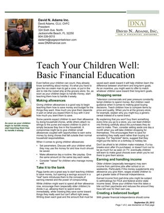 David N. Adams Inc.
                            David Adams, CLU, ChFC
                            President
                            324 Sixth Ave. North
                            Jacksonville Beach, FL 32250
                            904-339-0015
                            dadams@sagepointadvisor.com
                            www.DNAfinancial.com




                           Teach Your Children Well:
                           Basic Financial Education
                           Even before your children can count, they already           saved each week toward it will help children learn the
                           know something about money: it's what you have to           difference between short-term and long-term goals.
                           give the ice cream man to get a cone, or put in the         As an incentive, you might want to offer to match
                           slot to ride the rocket ship at the grocery store. So, as   whatever children save toward their long-term goals.
                           soon as your children begin to handle money, start
                           teaching them how to handle it wisely.                      Shopping sense
                                                                                       Television commercials and peer pressure constantly
                           Making allowances                                           tempt children to spend money. But children need
                           Giving children allowances is a good way to begin           guidance when it comes to making good buying
                           teaching them how to save money and budget for the          decisions. Teach children how to compare items by
                           things they want. How much you give them depends            price and quality. When you're at the grocery store,
                           in part on what you expect them to buy with it and          for example, explain why you might buy a generic
                           how much you want them to save.                             cereal instead of a name brand.
                           Some parents expect children to earn their allowance        By explaining that you won't buy them something
As soon as your children
                           by doing household chores, while others attach no           every time you go to a store, you can lead children
begin to handle money,     strings to the purse and expect children to pitch in        into thinking carefully about the purchases they do
start teaching them how    simply because they live in the household. A                want to make. Then, consider setting aside one day a
to handle it wisely.       compromise might be to give children small                  month when you will take children shopping for
                           allowances coupled with opportunities to earn extra         themselves. This encourages them to save for
                           money by doing chores that fall outside their normal        something they really want rather than buying on
                           household responsibilities.                                 impulse. For "big-ticket" items, suggest that they
                           When it comes to giving children allowances:                might put the items on a birthday or holiday list.
                           • Set parameters. Discuss with your children what           Don't be afraid to let children make mistakes. If a toy
                             they may use the money for and how much should            breaks soon after it's purchased, or doesn't turn out to
                             be saved.                                                 be as much fun as seen on TV, eventually children
                                                                                       will learn to make good choices even when you're not
                           • Make allowance day a routine, like payday. Give           there to give them advice.
                             the same amount on the same day each week.
                           • Consider "raises" for children who manage money           Earning and handling income
                             well.                                                     Older children (especially teenagers) may earn
                                                                                       income from part-time jobs after school or on
                           Take it to the bank                                         weekends. Particularly if this money supplements any
                           Piggy banks are a great way to start teaching children      allowance you give them, wages enable children to
                           to save money, but opening a savings account in a           get a greater taste of financial independence.
                           "real" bank introduces them to the concepts of              Earned income from part-time jobs might be subject
                           earning interest and the power of compounding.              to withholdings for FICA and federal and/or state
                           While children might want to spend all their allowance      income taxes. Show your children how this takes a
                           now, encourage them (especially older children) to          bite out their paychecks and reduces the amount they
                           divide it up, allowing them to spend some                   have left over for their own use.
                           immediately, while insisting they save some toward
                           things they really want but can't afford right away.        Creating a balanced budget
                           Writing down each goal and the amount that must be          With greater financial independence should come

                                                                                                                             September 25, 2012
                                                                                                         Page 1 of 2, see disclaimer on final page
 