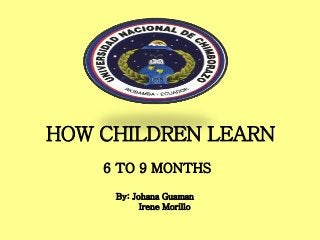 HOW CHILDREN LEARN
6 TO 9 MONTHS
By: Johana Guaman
Irene Morillo
 