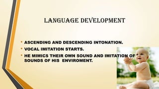 LANGUAGE DEVELOPMENT
• ASCENDING AND DESCENDING INTONATION.
• VOCAL IMITATION STARTS.
• HE MIMICS THEIR OWN SOUND AND IMITATION OF
SOUNDS OF HIS ENVIROMENT.
 