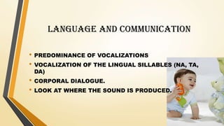 LANGUAGE AND COMMUNICATION
• PREDOMINANCE OF VOCALIZATIONS
• VOCALIZATION OF THE LINGUAL SILLABLES (NA, TA,
DA)
• CORPORAL DIALOGUE.
• LOOK AT WHERE THE SOUND IS PRODUCED.
 