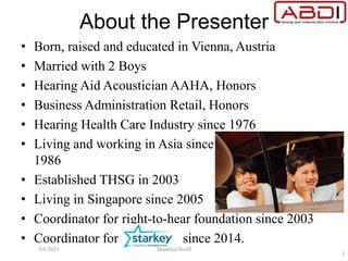 About the Presenter
• Born, raised and educated in Vienna, Austria
• Married with 2 Boys
• Hearing Aid Acoustician AAHA, Honors
• Business Administration Retail, Honors
• Hearing Health Care Industry since 1976
• Living and working in Asia since
1986
• Established THSG in 2003
• Living in Singapore since 2005
• Coordinator for right-to-hear foundation since 2003
• Coordinator for since 2014.
9/6/2015 Manfred Stoifl
2
 