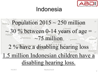 Indonesia
Population 2015 ~ 250 million
~ 30 % between 0-14 years of age =
~75 million
2 % have a disabling hearing loss
1.5 million Indonesian children have a
disabling hearing loss.
9/6/2015 Manfred Stoifl
8
 