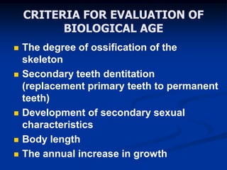 CRITERIA FOR EVALUATION OF
BIOLOGICAL AGE
 The degree of ossification of the
skeleton
 Secondary teeth dentitation
(replacement primary teeth to permanent
teeth)
 Development of secondary sexual
characteristics
 Body length
 The annual increase in growth
 