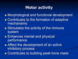 Motor activity
 Morphological and functional development
 Contributes to the formation of adaptive
mechanisms
 Stimulates the activity of the immune
system
 Enhances mental and physical
performance
 Affect the development of an active
inhibitory process
 Contributes to building peak bone mass
 