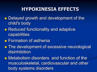 HYPOKINESIA EFFECTS
 Delayed growth and development of the
child's body
 Reduced functionality and adaptive
capabilities
 Formation of asthenia
 The development of excessive neurological
disinhibition
 Metabolism disorders and function of the
musculoskeletal, cardiovascular and other
body systems disorders
 