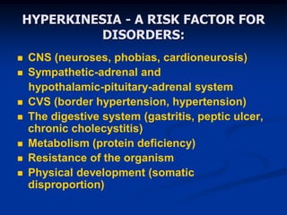 HYPERKINESIA - A RISK FACTOR FOR
DISORDERS:
 CNS (neuroses, phobias, cardioneurosis)
 Sympathetic-adrenal and
hypothalamic-pituitary-adrenal system
 CVS (border hypertension, hypertension)
 The digestive system (gastritis, peptic ulcer,
chronic cholecystitis)
 Metabolism (protein deficiency)
 Resistance of the organism
 Physical development (somatic
disproportion)
 