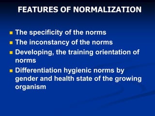 FEATURES OF NORMALIZATION
 The specificity of the norms
 The inconstancy of the norms
 Developing, the training orientation of
norms
 Differentiation hygienic norms by
gender and health state of the growing
organism
 