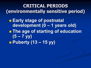 CRITICAL PERIODS
(environmentally sensitive period)
 Early stage of postnatal
development (0 – 1 years old)
 The age of starting of education
(5 – 7 yy)
 Puberty (13 – 15 yy)
 