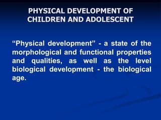 PHYSICAL DEVELOPMENT OF
CHILDREN AND ADOLESCENT
“Physical development” - a state of the
morphological and functional properties
and qualities, as well as the level
biological development - the biological
age.
 