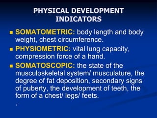 PHYSICAL DEVELOPMENT
INDICATORS
 SOMATOMETRIC: body length and body
weight, chest circumference.
 PHYSIOMETRIC: vital lung capacity,
compression force of a hand.
 SOMATOSCOPIC: the state of the
musculoskeletal system/ musculature, the
degree of fat deposition, secondary signs
of puberty, the development of teeth, the
form of a chest/ legs/ feets.
.
 